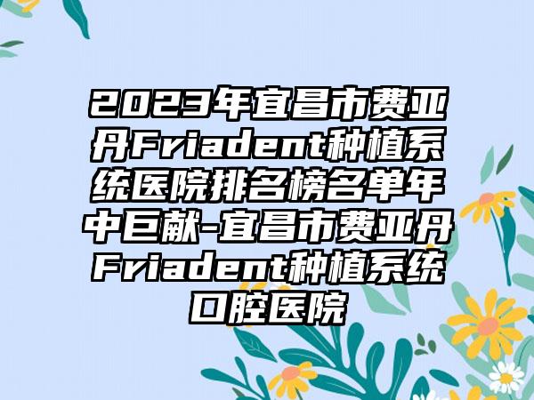 2023年宜昌市费亚丹Friadent种植系统医院排名榜名单年中巨献-宜昌市费亚丹Friadent种植系统口腔医院
