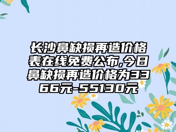 长沙鼻缺损再造价格表在线免费公布,今日鼻缺损再造价格为3366元-55130元