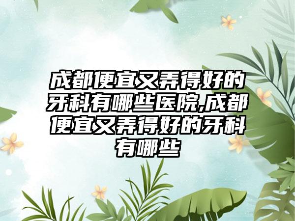 成都便宜又弄得好的牙科有哪些医院,成都便宜又弄得好的牙科有哪些