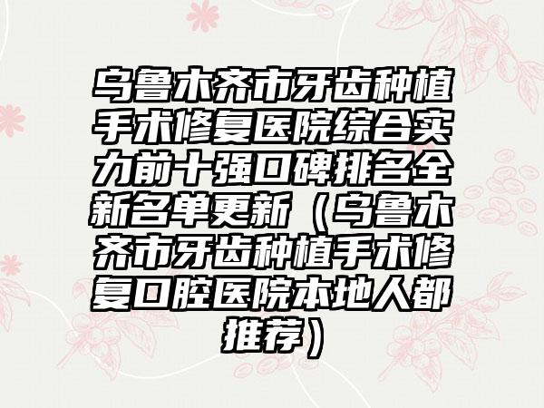 乌鲁木齐市牙齿种植手术修复医院综合实力前十强口碑排名全新名单更新（乌鲁木齐市牙齿种植手术修复口腔医院本地人都推荐）
