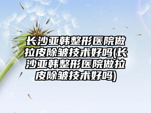 长沙亚韩整形医院做拉皮除皱技术好吗(长沙亚韩整形医院做拉皮除皱技术好吗)