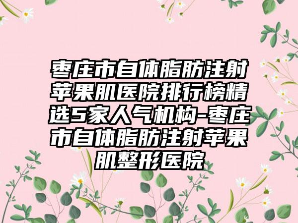 枣庄市自体脂肪注射苹果肌医院排行榜精选5家人气机构-枣庄市自体脂肪注射苹果肌整形医院