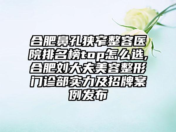 合肥鼻孔狭窄整容医院排名榜top怎么选,合肥刘大夫美容整形门诊部实力及招牌实例发布