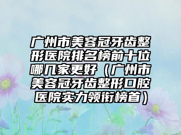 广州市美容冠牙齿整形医院排名榜前十位哪几家更好（广州市美容冠牙齿整形口腔医院实力领衔榜首）