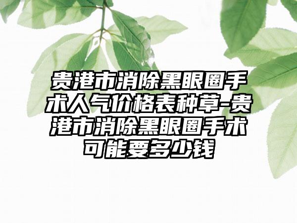 贵港市消除黑眼圈手术人气价格表种草-贵港市消除黑眼圈手术可能要多少钱