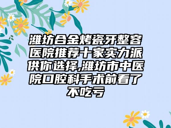 潍坊合金烤瓷牙整容医院推荐十家实力派供你选择,潍坊市中医院口腔科手术前看了不吃亏