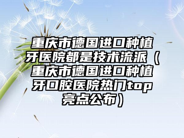 重庆市德国进口种植牙医院都是技术流派（重庆市德国进口种植牙口腔医院热门top亮点公布）