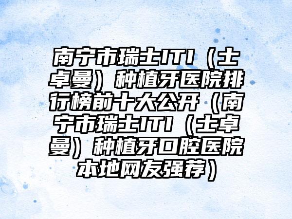 南宁市瑞士ITI（士卓曼）种植牙医院排行榜前十大公开（南宁市瑞士ITI（士卓曼）种植牙口腔医院本地网友强荐）