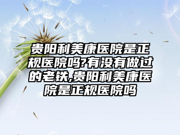 贵阳利美康医院是正规医院吗?有没有做过的老铁,贵阳利美康医院是正规医院吗