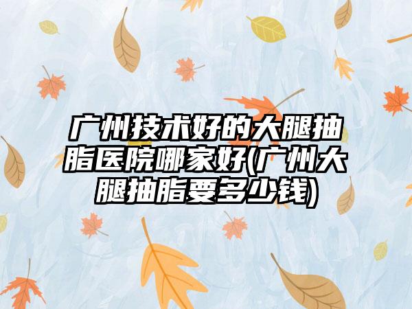 广州技术好的大腿抽脂医院哪家好(广州大腿抽脂要多少钱)