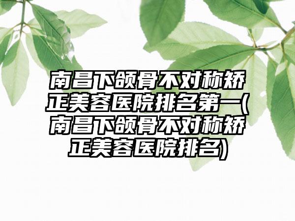 南昌下颌骨不对称矫正美容医院排名第一(南昌下颌骨不对称矫正美容医院排名)