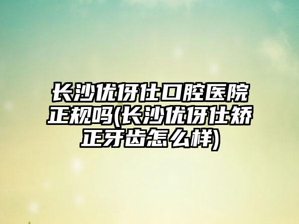 长沙优伢仕口腔医院正规吗(长沙优伢仕矫正牙齿怎么样)