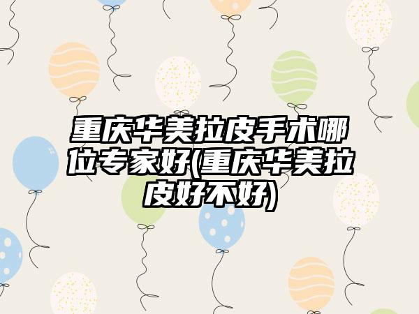 重庆华美拉皮手术哪位骨干医生好(重庆华美拉皮好不好)