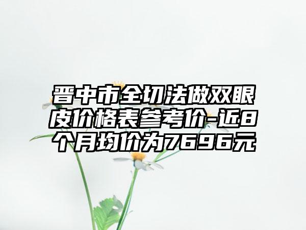 晋中市全切法做双眼皮价格表参考价-近8个月均价为7696元