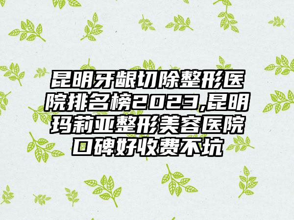 昆明牙龈切除整形医院排名榜2023,昆明玛莉亚整形美容医院口碑好收费不坑