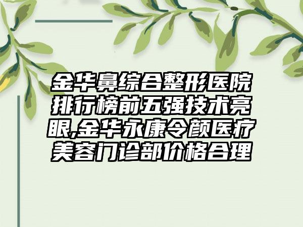 金华鼻综合整形医院排行榜前五强技术亮眼,金华永康令颜医疗美容门诊部价格合理