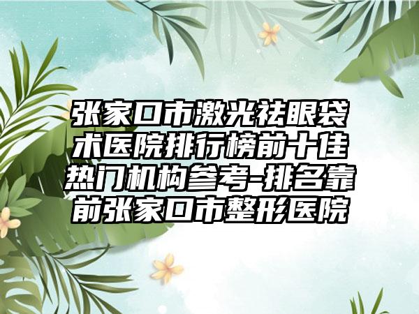 张家口市激光祛眼袋术医院排行榜前十佳热门机构参考-排名靠前张家口市整形医院