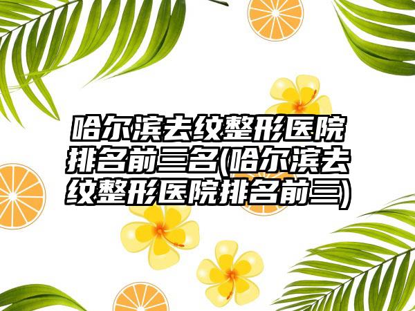 哈尔滨去纹整形医院排名前三名(哈尔滨去纹整形医院排名前三)