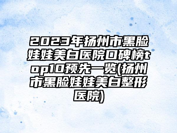 2023年扬州市黑脸娃娃美白医院口碑榜top10预先一览(扬州市黑脸娃娃美白整形医院)