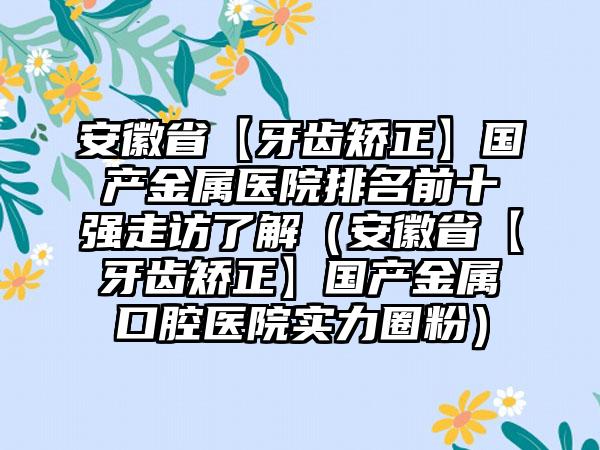 安徽省【牙齿矫正】国产金属医院排名前十强走访了解（安徽省【牙齿矫正】国产金属口腔医院实力圈粉）