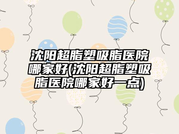 沈阳超脂塑吸脂医院哪家好(沈阳超脂塑吸脂医院哪家好一点)