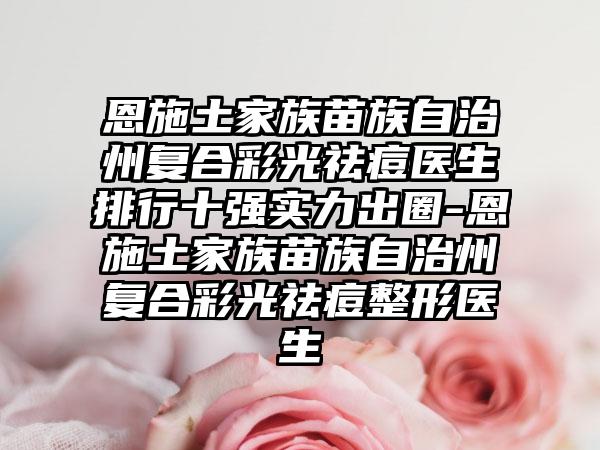 恩施土家族苗族自治州复合彩光祛痘医生排行十强实力出圈-恩施土家族苗族自治州复合彩光祛痘整形医生