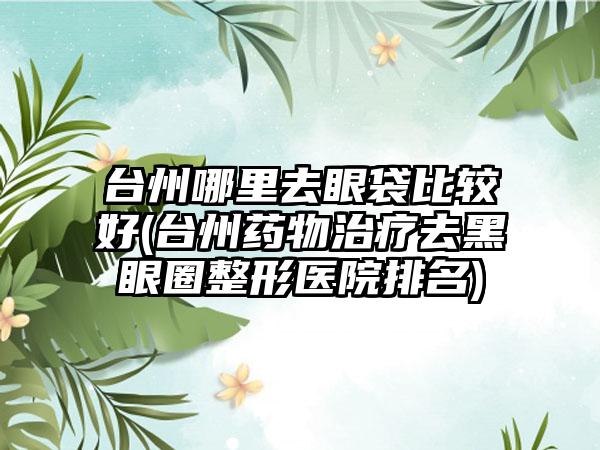 台州哪里去眼袋比较好(台州药物治疗去黑眼圈整形医院排名)