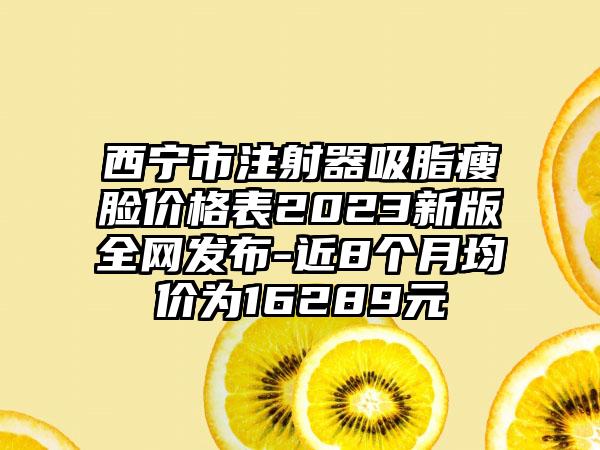 西宁市注射器吸脂瘦脸价格表2023新版全网发布-近8个月均价为16289元