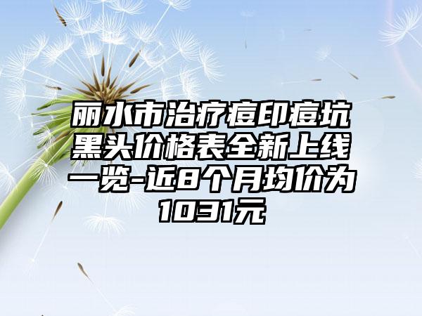 丽水市治疗痘印痘坑黑头价格表全新上线一览-近8个月均价为1031元