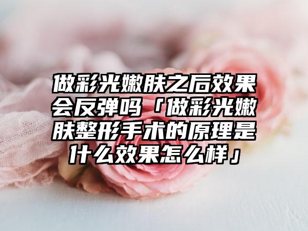 做彩光嫩肤之后成果会反弹吗「做彩光嫩肤整形手术的原理是什么成果怎么样」