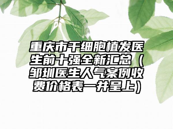 重庆市干细胞植发医生前十强全新汇总（邹圳医生人气实例收费价格表一并呈上）