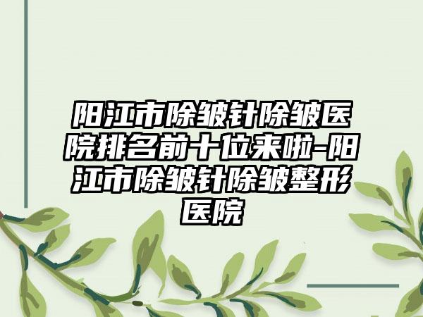阳江市除皱针除皱医院排名前十位来啦-阳江市除皱针除皱整形医院