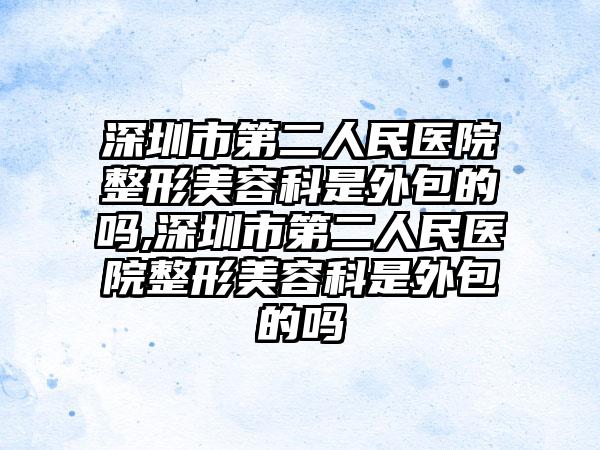 深圳市第二人民医院整形美容科是外包的吗,深圳市第二人民医院整形美容科是外包的吗