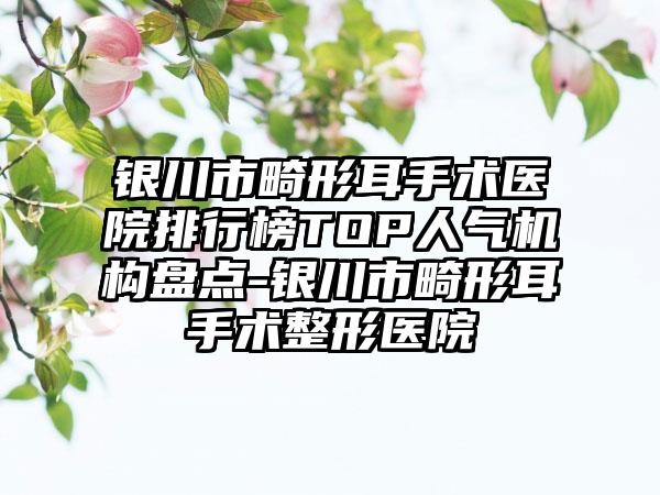银川市畸形耳手术医院排行榜TOP人气机构盘点-银川市畸形耳手术整形医院
