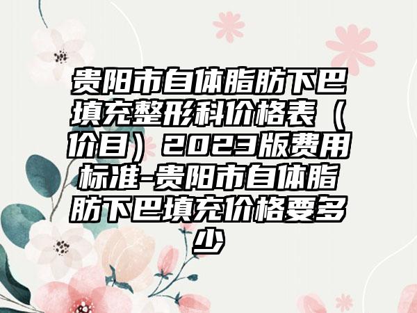 贵阳市自体脂肪下巴填充整形科价格表（价目）2023版费用标准-贵阳市自体脂肪下巴填充价格要多少