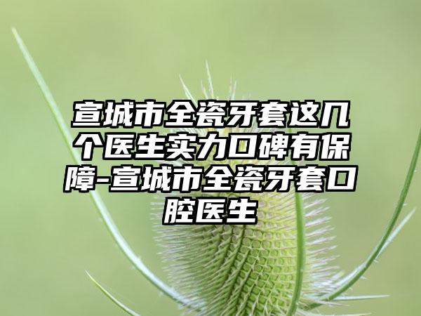 宣城市全瓷牙套这几个医生实力口碑有保护-宣城市全瓷牙套口腔医生