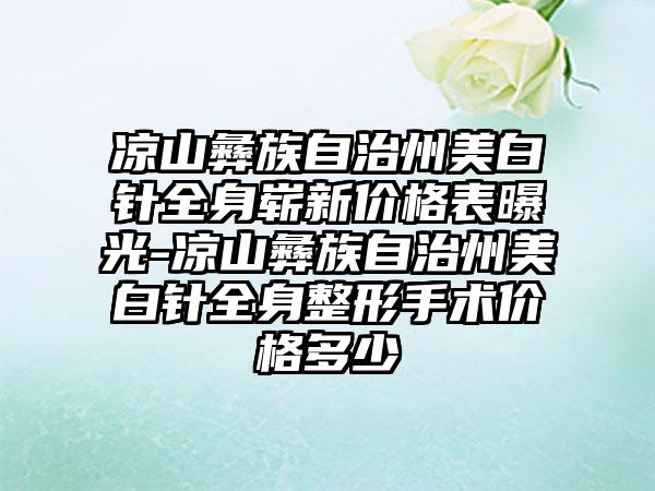 凉山彝族自治州美白针全身崭新价格表曝光-凉山彝族自治州美白针全身整形手术价格多少