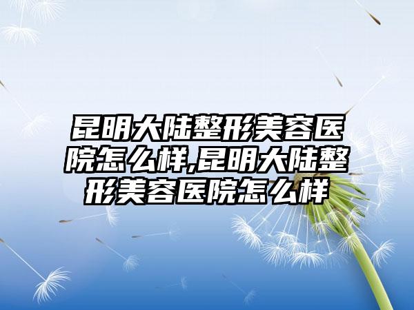 昆明大陆整形美容医院怎么样,昆明大陆整形美容医院怎么样