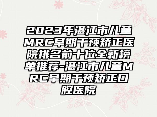 2023年湛江市儿童MRC早期干预矫正医院排名前十位全新榜单推荐-湛江市儿童MRC早期干预矫正口腔医院