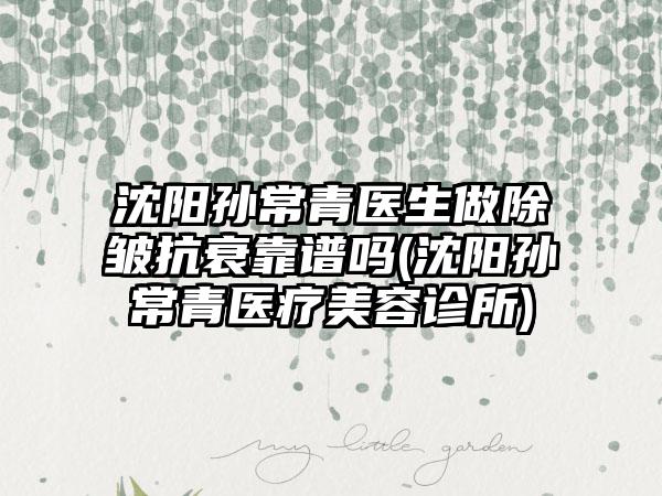 沈阳孙常青医生做除皱抗衰靠谱吗(沈阳孙常青医疗美容诊所)