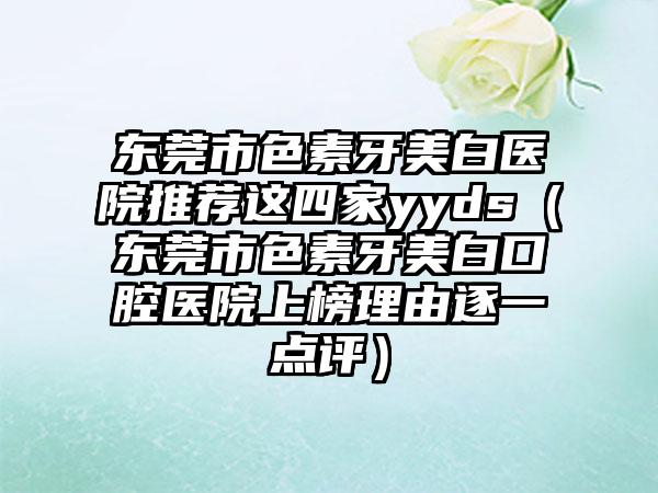 东莞市色素牙美白医院推荐这四家yyds(东莞市色素牙美白口腔医院上榜理由逐一点评)