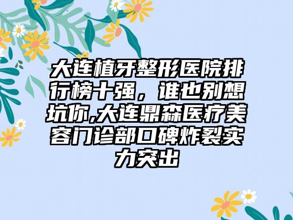 大连植牙整形医院排行榜十强，谁也别想坑你,大连鼎森医疗美容门诊部口碑炸裂实力突出
