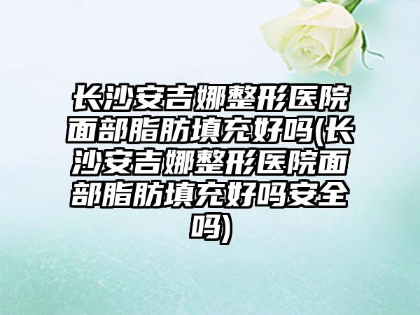 长沙安吉娜整形医院面部脂肪填充好吗(长沙安吉娜整形医院面部脂肪填充好吗安好吗)