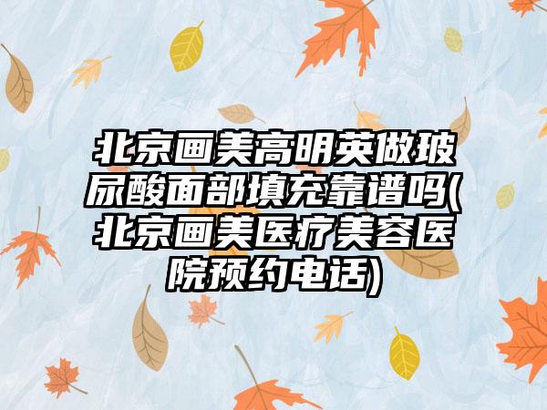 北京画美高明英做玻尿酸面部填充靠谱吗(北京画美医疗美容医院预约电话)