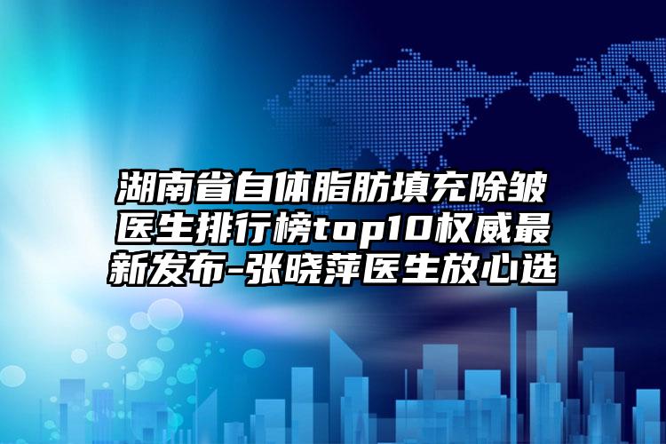湖南省自体脂肪填充除皱医生排行榜top10权威非常新发布-张晓萍医生放心选