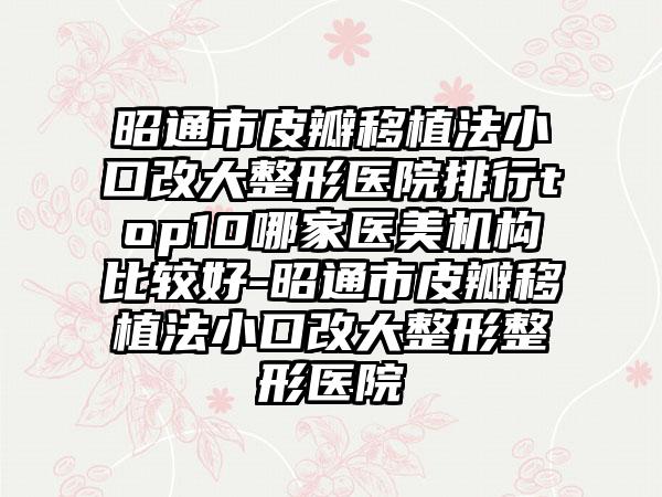 昭通市皮瓣移植法小口改大整形医院排行top10哪家医美机构比较好-昭通市皮瓣移植法小口改大整形整形医院