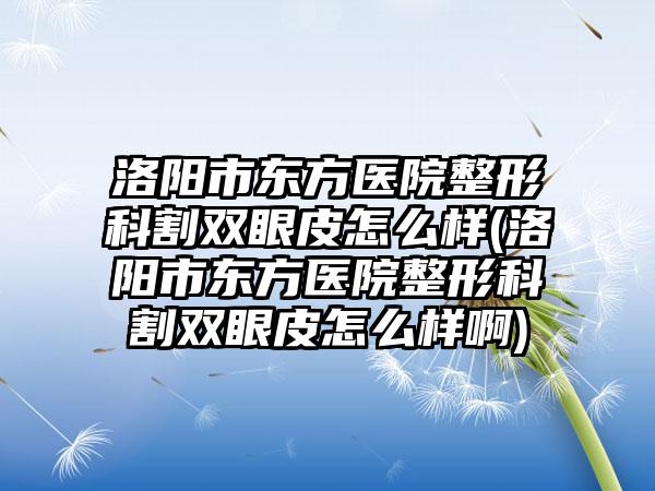 洛阳市东方医院整形科割双眼皮怎么样(洛阳市东方医院整形科割双眼皮怎么样啊)