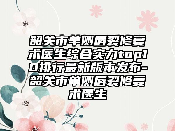 韶关市单侧唇裂修复术医生综合实力top10排行非常新版本发布-韶关市单侧唇裂修复术医生