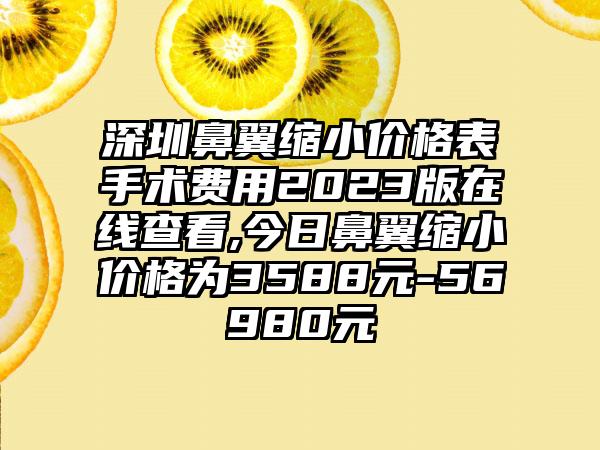 深圳鼻翼缩小价格表手术费用2023版在线查看,今日鼻翼缩小价格为3588元-56980元