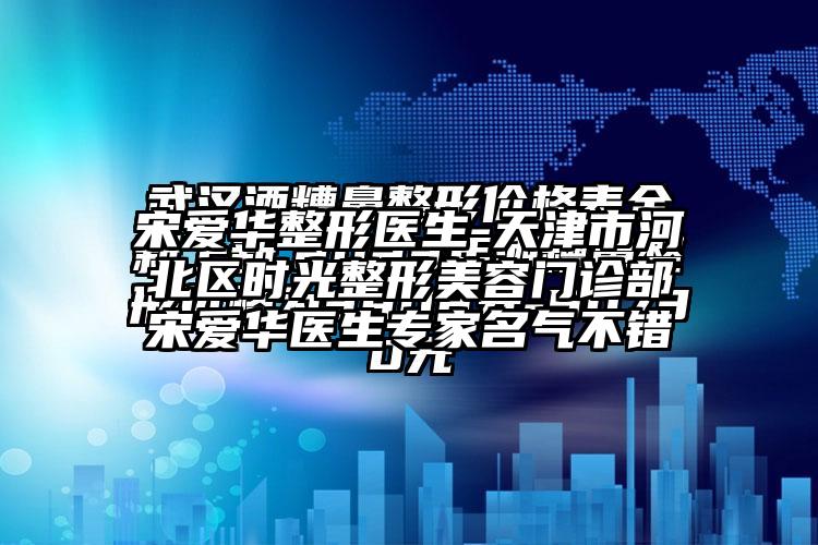 宋爱华整形医生-天津市河北区时光整形美容门诊部宋爱华医生骨干医生名气不错